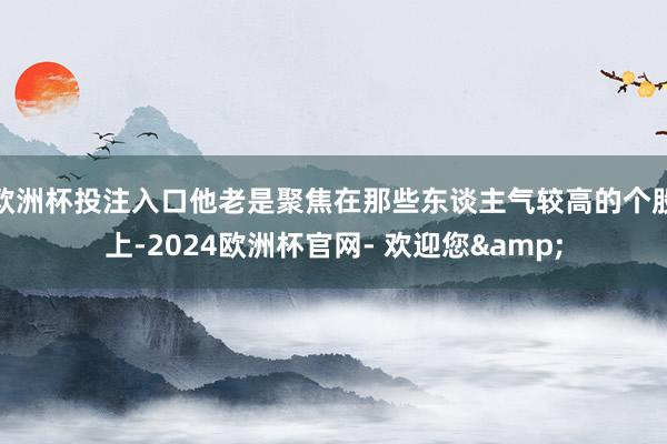 欧洲杯投注入口他老是聚焦在那些东谈主气较高的个股上-2024欧洲杯官网- 欢迎您&