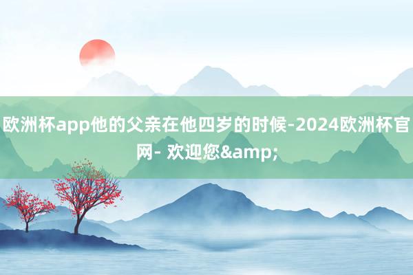 欧洲杯app他的父亲在他四岁的时候-2024欧洲杯官网- 欢迎您&