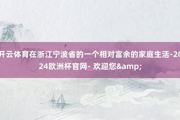 开云体育在浙江宁波省的一个相对富余的家庭生活-2024欧洲杯官网- 欢迎您&