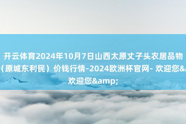 开云体育2024年10月7日山西太原丈子头农居品物流园（原城东利民）价钱行情-2024欧洲杯官网- 欢迎您&