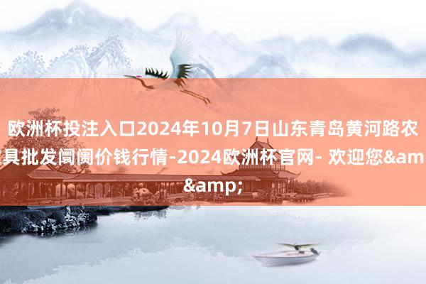 欧洲杯投注入口2024年10月7日山东青岛黄河路农家具批发阛阓价钱行情-2024欧洲杯官网- 欢迎您&