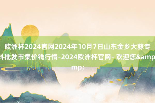 欧洲杯2024官网2024年10月7日山东金乡大蒜专科批发市集价钱行情-2024欧洲杯官网- 欢迎您&