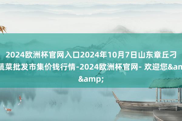 2024欧洲杯官网入口2024年10月7日山东章丘刁镇蔬菜批发市集价钱行情-2024欧洲杯官网- 欢迎您&