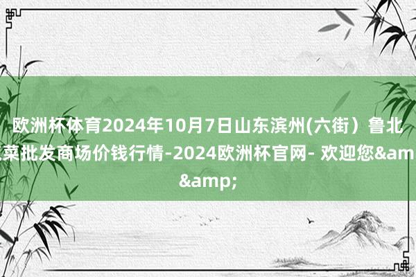 欧洲杯体育2024年10月7日山东滨州(六街）鲁北蔬菜批发商场价钱行情-2024欧洲杯官网- 欢迎您&