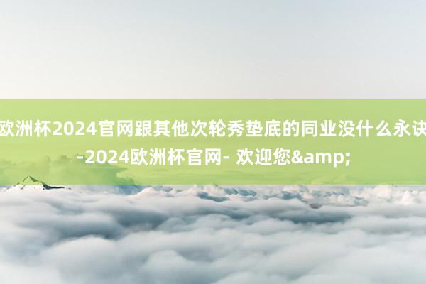 欧洲杯2024官网跟其他次轮秀垫底的同业没什么永诀-2024欧洲杯官网- 欢迎您&