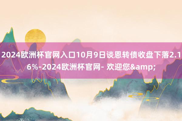 2024欧洲杯官网入口10月9日谈恩转债收盘下落2.16%-2024欧洲杯官网- 欢迎您&