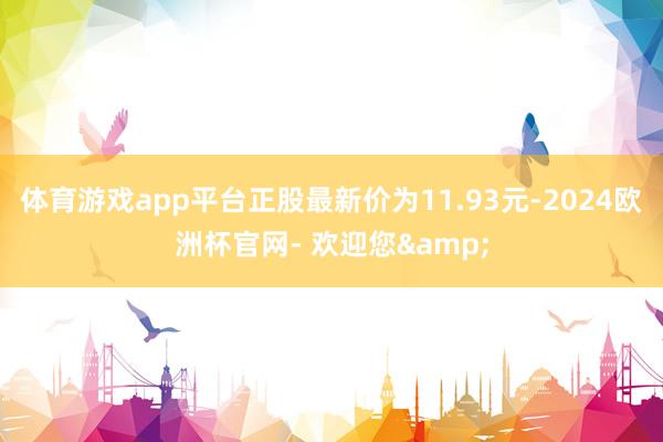 体育游戏app平台正股最新价为11.93元-2024欧洲杯官网- 欢迎您&