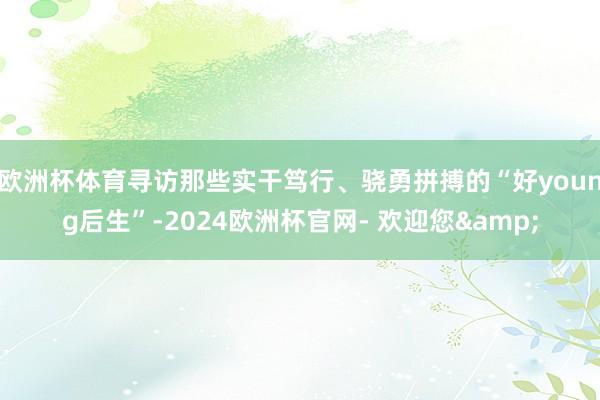 欧洲杯体育寻访那些实干笃行、骁勇拼搏的“好young后生”-2024欧洲杯官网- 欢迎您&