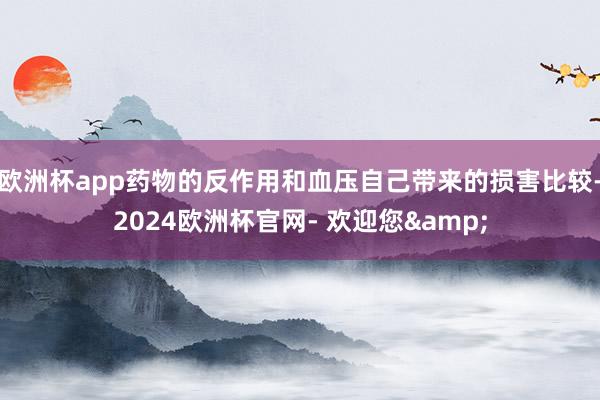 欧洲杯app药物的反作用和血压自己带来的损害比较-2024欧洲杯官网- 欢迎您&