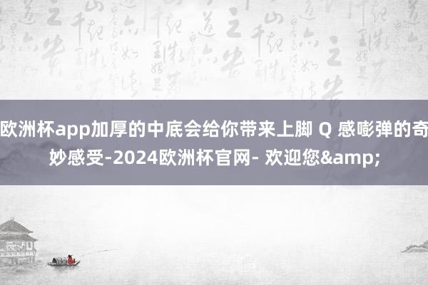 欧洲杯app加厚的中底会给你带来上脚 Q 感嘭弹的奇妙感受-2024欧洲杯官网- 欢迎您&