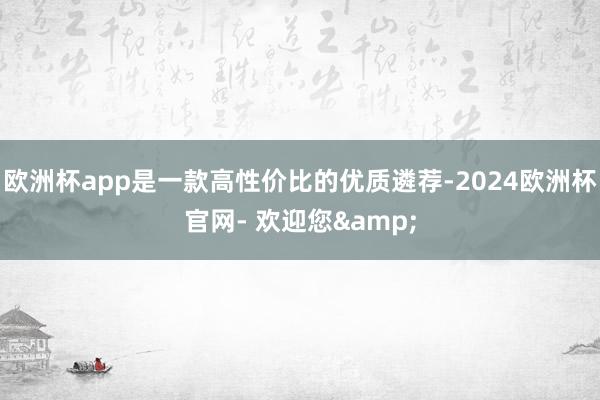 欧洲杯app是一款高性价比的优质遴荐-2024欧洲杯官网- 欢迎您&