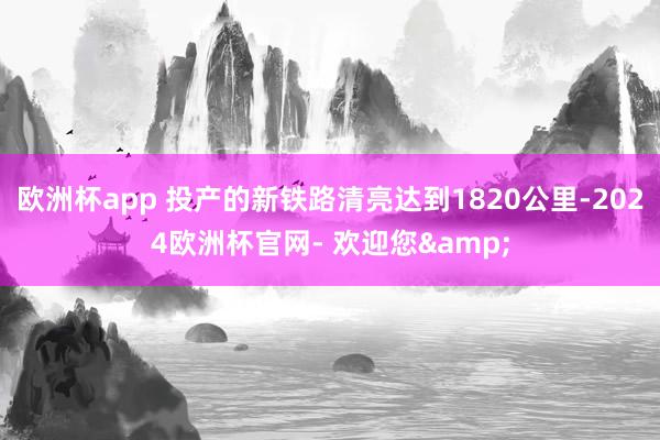 欧洲杯app 投产的新铁路清亮达到1820公里-2024欧洲杯官网- 欢迎您&