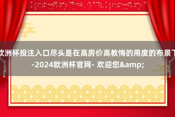 欧洲杯投注入口尽头是在高房价高教悔的用度的布景下-2024欧洲杯官网- 欢迎您&