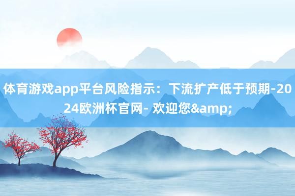 体育游戏app平台风险指示：下流扩产低于预期-2024欧洲杯官网- 欢迎您&