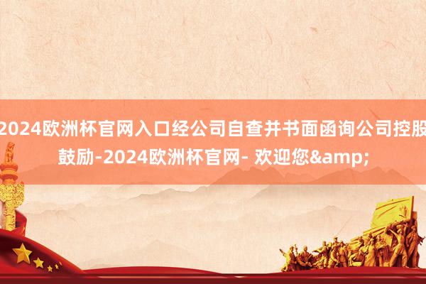 2024欧洲杯官网入口经公司自查并书面函询公司控股鼓励-2024欧洲杯官网- 欢迎您&