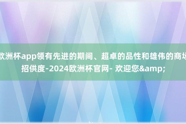 欧洲杯app领有先进的期间、超卓的品性和雄伟的商场招供度-2024欧洲杯官网- 欢迎您&