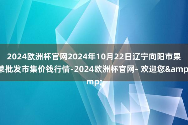 2024欧洲杯官网2024年10月22日辽宁向阳市果菜批发市集价钱行情-2024欧洲杯官网- 欢迎您&