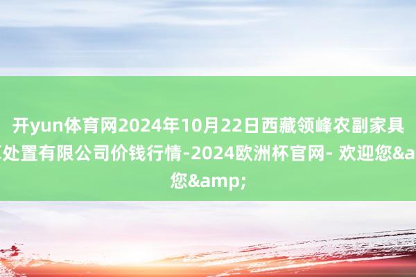 开yun体育网2024年10月22日西藏领峰农副家具筹算处置有限公司价钱行情-2024欧洲杯官网- 欢迎您&