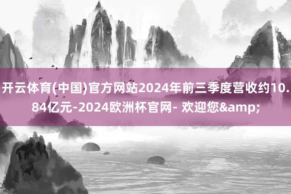 开云体育(中国)官方网站2024年前三季度营收约10.84亿元-2024欧洲杯官网- 欢迎您&