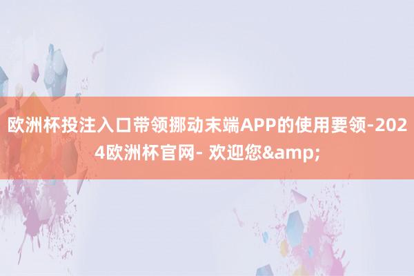 欧洲杯投注入口带领挪动末端APP的使用要领-2024欧洲杯官网- 欢迎您&