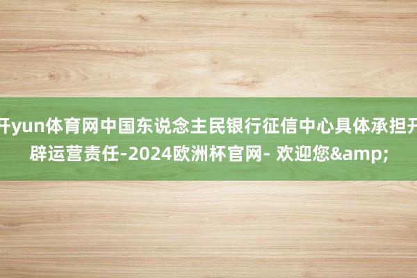 开yun体育网中国东说念主民银行征信中心具体承担开辟运营责任-2024欧洲杯官网- 欢迎您&