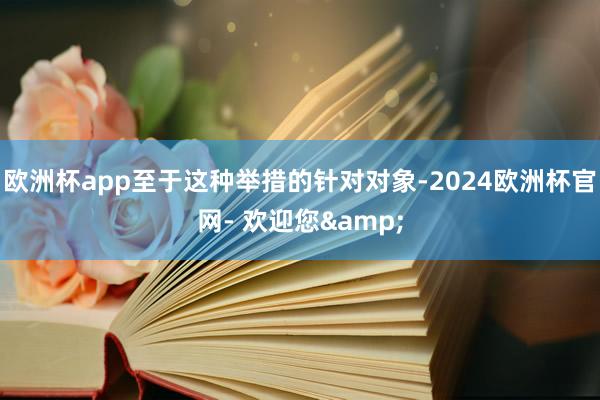 欧洲杯app至于这种举措的针对对象-2024欧洲杯官网- 欢迎您&