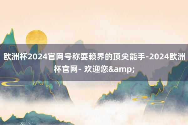 欧洲杯2024官网号称耍赖界的顶尖能手-2024欧洲杯官网- 欢迎您&