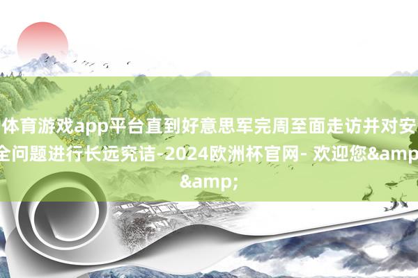 体育游戏app平台直到好意思军完周至面走访并对安全问题进行长远究诘-2024欧洲杯官网- 欢迎您&