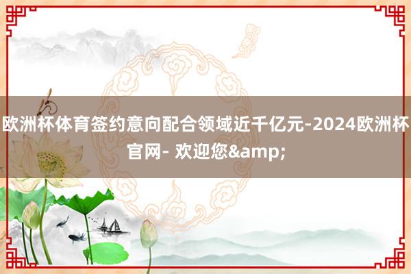 欧洲杯体育签约意向配合领域近千亿元-2024欧洲杯官网- 欢迎您&