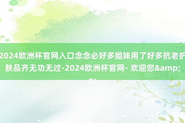 2024欧洲杯官网入口念念必好多姐妹用了好多抗老护肤品齐无功无过-2024欧洲杯官网- 欢迎您&