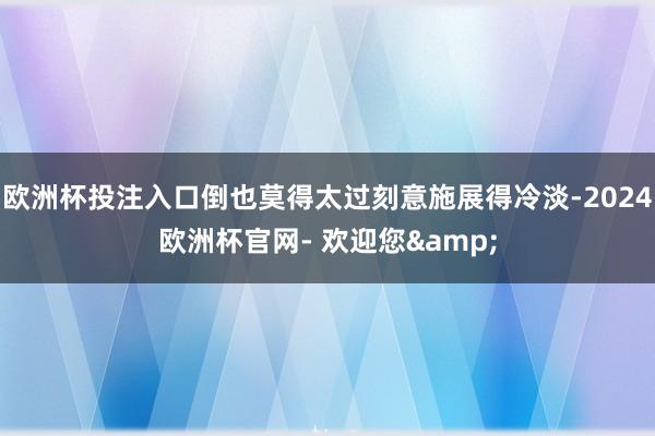 欧洲杯投注入口倒也莫得太过刻意施展得冷淡-2024欧洲杯官网- 欢迎您&