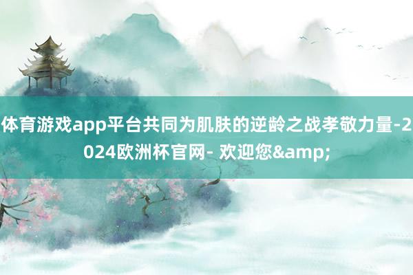 体育游戏app平台共同为肌肤的逆龄之战孝敬力量-2024欧洲杯官网- 欢迎您&