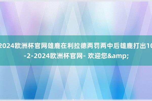 2024欧洲杯官网雄鹿在利拉德两罚两中后雄鹿打出10-2-2024欧洲杯官网- 欢迎您&