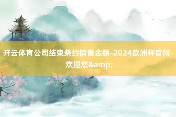 开云体育公司结束条约销售金额-2024欧洲杯官网- 欢迎您&