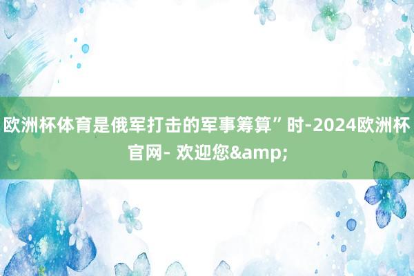 欧洲杯体育是俄军打击的军事筹算”时-2024欧洲杯官网- 欢迎您&