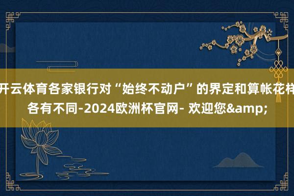 开云体育各家银行对“始终不动户”的界定和算帐花样各有不同-2024欧洲杯官网- 欢迎您&