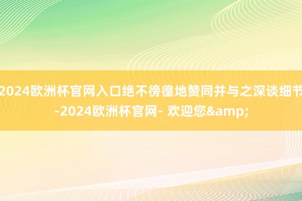 2024欧洲杯官网入口绝不徬徨地赞同并与之深谈细节-2024欧洲杯官网- 欢迎您&