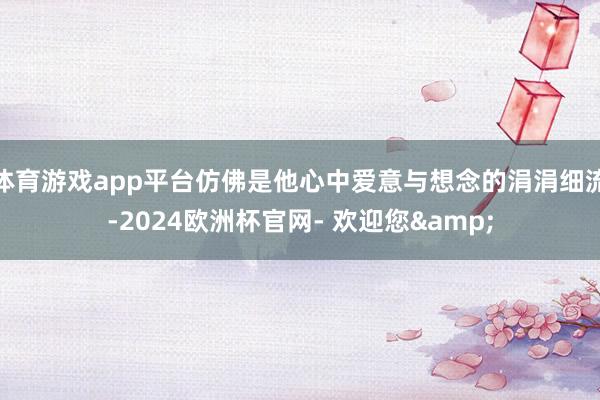 体育游戏app平台仿佛是他心中爱意与想念的涓涓细流-2024欧洲杯官网- 欢迎您&