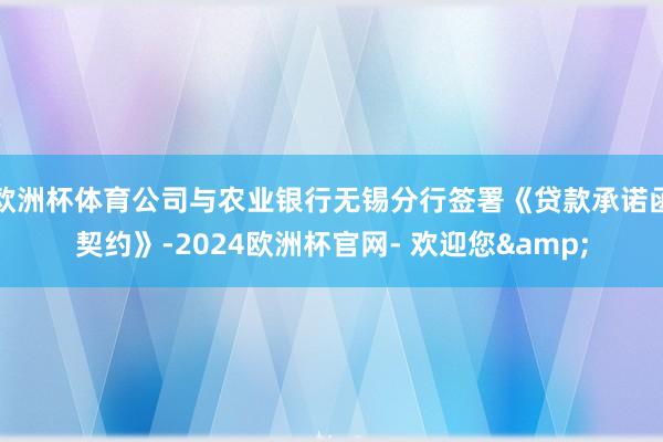 欧洲杯体育公司与农业银行无锡分行签署《贷款承诺函契约》-2024欧洲杯官网- 欢迎您&