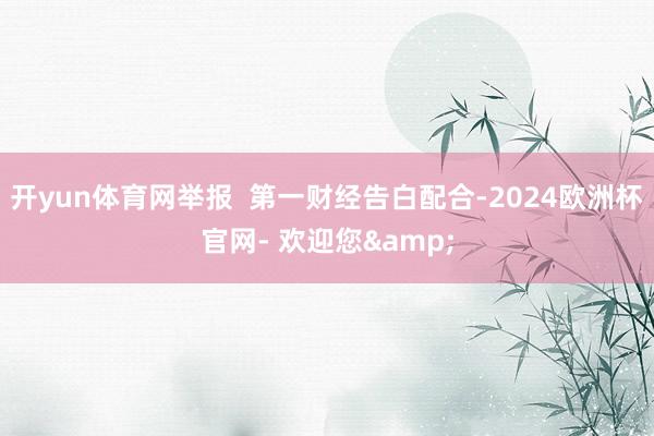 开yun体育网举报  第一财经告白配合-2024欧洲杯官网- 欢迎您&