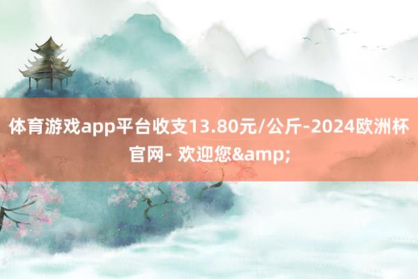 体育游戏app平台收支13.80元/公斤-2024欧洲杯官网- 欢迎您&