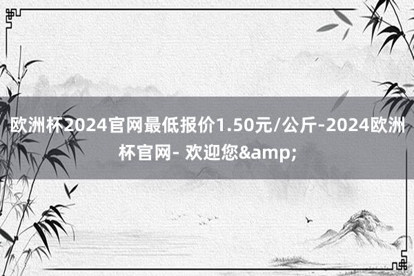 欧洲杯2024官网最低报价1.50元/公斤-2024欧洲杯官网- 欢迎您&