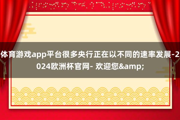 体育游戏app平台很多央行正在以不同的速率发展-2024欧洲杯官网- 欢迎您&