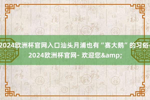 2024欧洲杯官网入口汕头月浦也有“赛大鹅”的习俗-2024欧洲杯官网- 欢迎您&