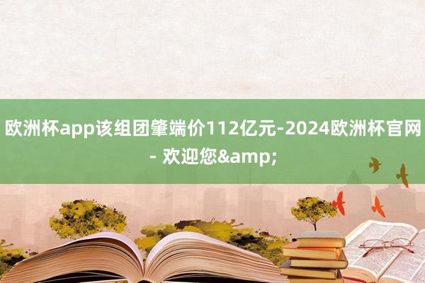 欧洲杯app该组团肇端价112亿元-2024欧洲杯官网- 欢迎您&