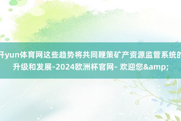 开yun体育网这些趋势将共同鞭策矿产资源监管系统的升级和发展-2024欧洲杯官网- 欢迎您&