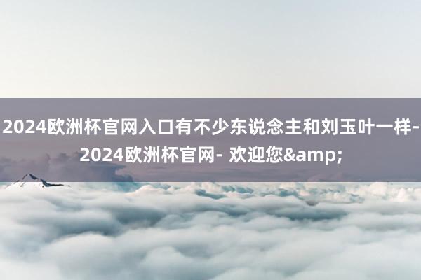 2024欧洲杯官网入口有不少东说念主和刘玉叶一样-2024欧洲杯官网- 欢迎您&