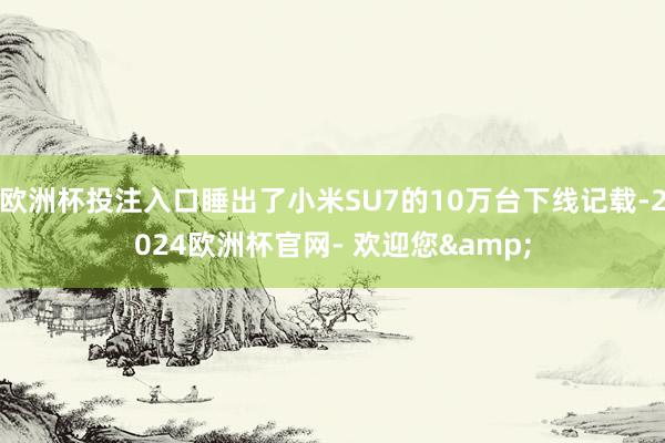 欧洲杯投注入口睡出了小米SU7的10万台下线记载-2024欧洲杯官网- 欢迎您&