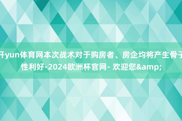 开yun体育网本次战术对于购房者、房企均将产生骨子性利好-2024欧洲杯官网- 欢迎您&