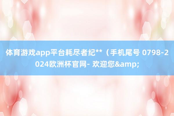 体育游戏app平台耗尽者纪**（手机尾号 0798-2024欧洲杯官网- 欢迎您&